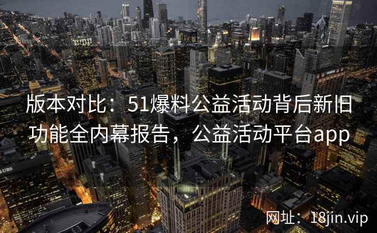 版本对比：51爆料公益活动背后新旧功能全内幕报告，公益活动平台app  第1张
