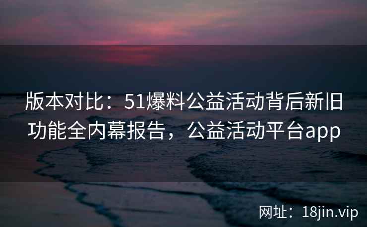 版本对比：51爆料公益活动背后新旧功能全内幕报告，公益活动平台app  第2张