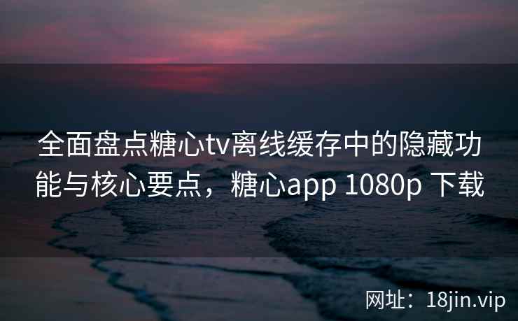 全面盘点糖心tv离线缓存中的隐藏功能与核心要点，糖心app 1080p 下载