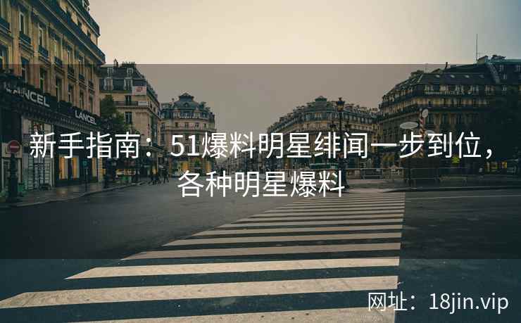 新手指南：51爆料明星绯闻一步到位，各种明星爆料