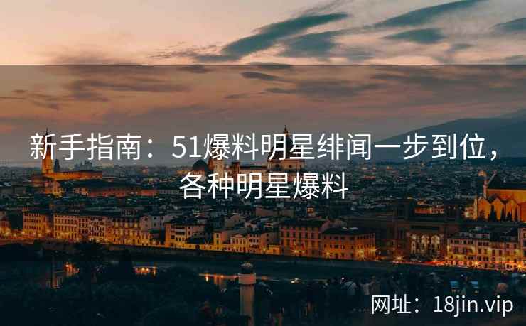 新手指南：51爆料明星绯闻一步到位，各种明星爆料