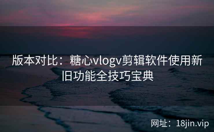 版本对比：糖心vlogv剪辑软件使用新旧功能全技巧宝典