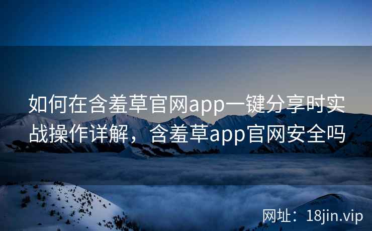 如何在含羞草官网app一键分享时实战操作详解，含羞草app官网安全吗  第2张