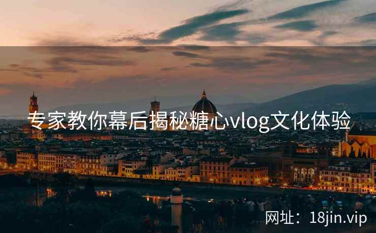 专家教你幕后揭秘糖心vlog文化体验