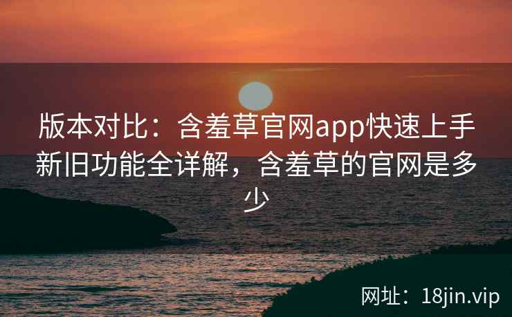 版本对比：含羞草官网app快速上手新旧功能全详解，含羞草的官网是多少