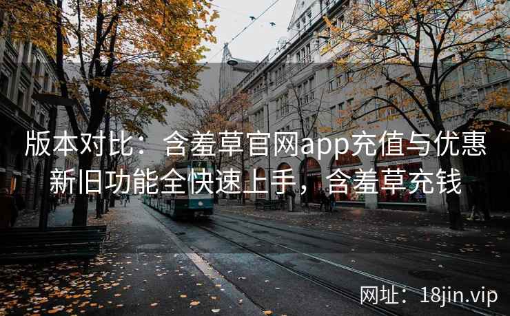 版本对比：含羞草官网app充值与优惠新旧功能全快速上手，含羞草充钱  第2张