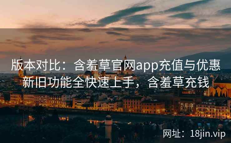 版本对比：含羞草官网app充值与优惠新旧功能全快速上手，含羞草充钱