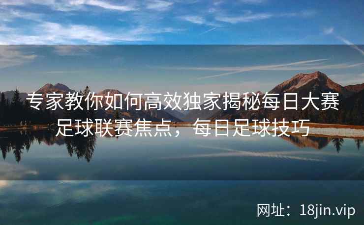 专家教你如何高效独家揭秘每日大赛足球联赛焦点，每日足球技巧