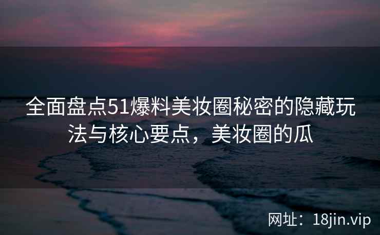 全面盘点51爆料美妆圈秘密的隐藏玩法与核心要点，美妆圈的瓜