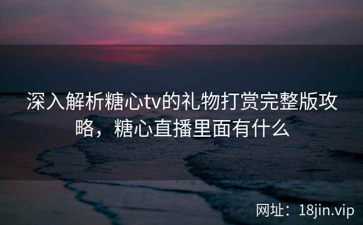 深入解析糖心tv的礼物打赏完整版攻略，糖心直播里面有什么