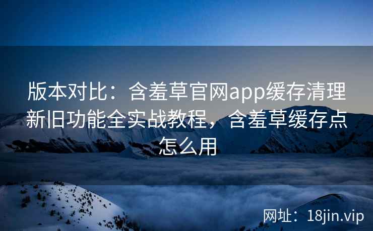 版本对比：含羞草官网app缓存清理新旧功能全实战教程，含羞草缓存点怎么用