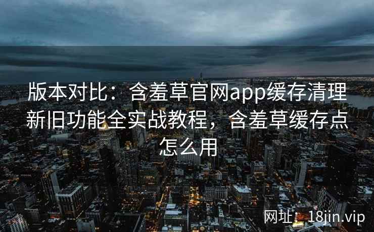 版本对比：含羞草官网app缓存清理新旧功能全实战教程，含羞草缓存点怎么用  第2张