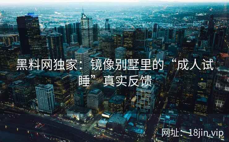 黑料网独家：镜像别墅里的“成人试睡”真实反馈