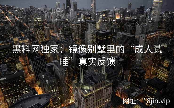 黑料网独家：镜像别墅里的“成人试睡”真实反馈  第2张
