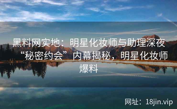 黑料网实地：明星化妆师与助理深夜“秘密约会”内幕揭秘，明星化妆师爆料