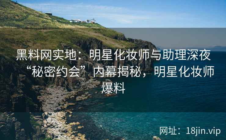 黑料网实地：明星化妆师与助理深夜“秘密约会”内幕揭秘，明星化妆师爆料