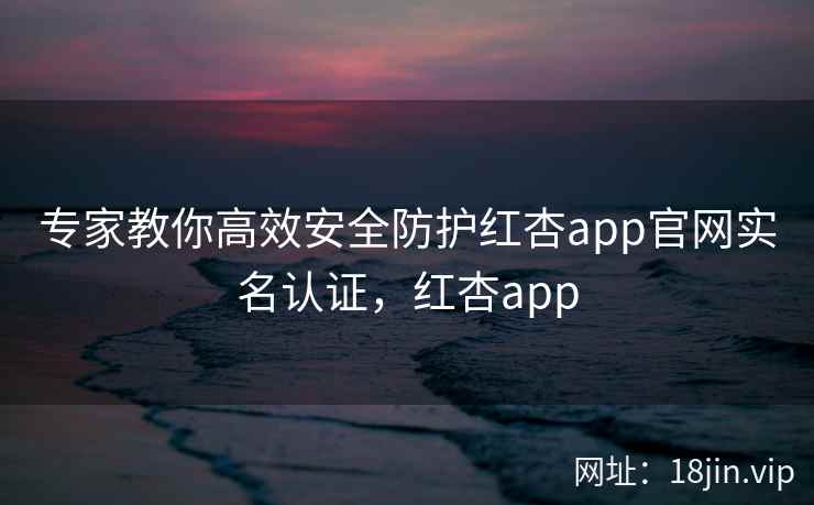 专家教你高效安全防护红杏app官网实名认证，红杏app