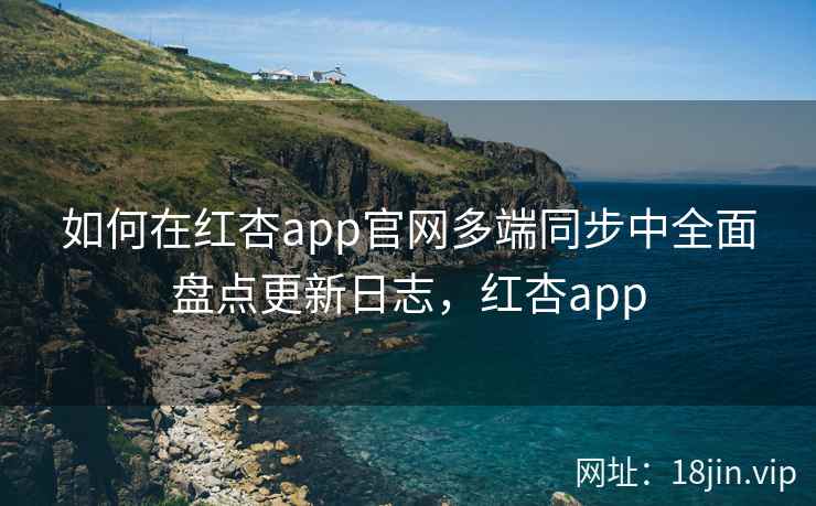 如何在红杏app官网多端同步中全面盘点更新日志，红杏app  第2张