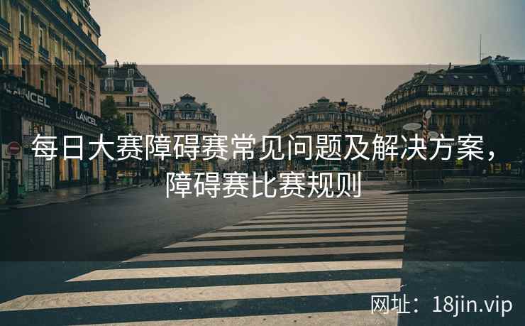 每日大赛障碍赛常见问题及解决方案，障碍赛比赛规则