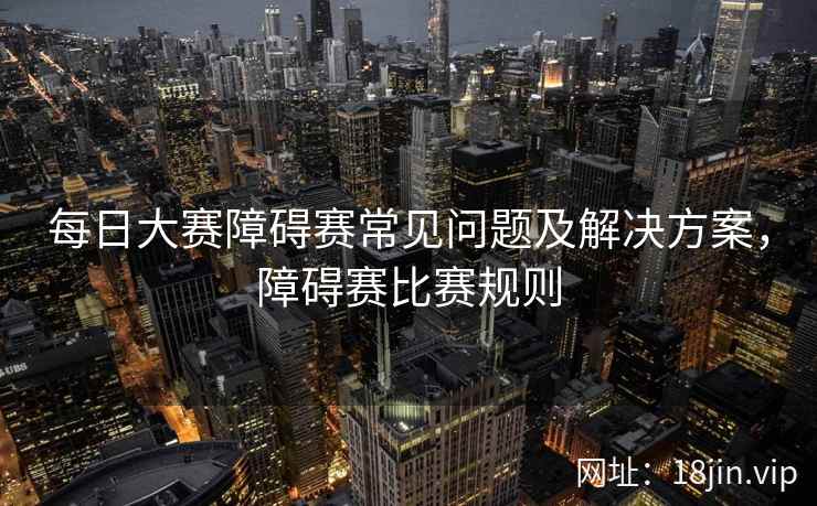 每日大赛障碍赛常见问题及解决方案，障碍赛比赛规则