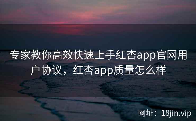 专家教你高效快速上手红杏app官网用户协议，红杏app质量怎么样