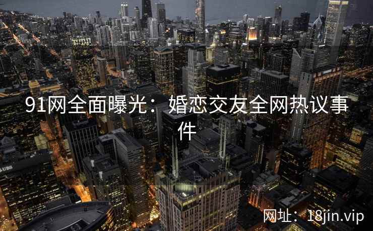 91网全面曝光：婚恋交友全网热议事件