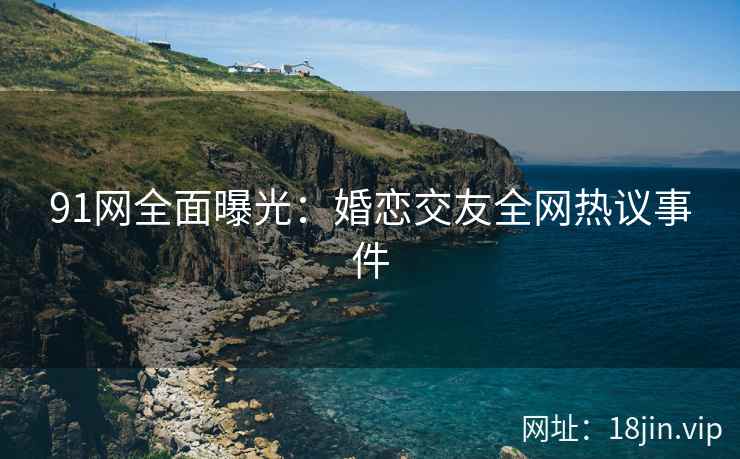 91网全面曝光：婚恋交友全网热议事件