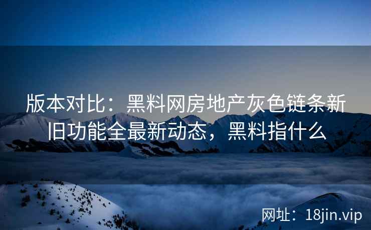 版本对比：黑料网房地产灰色链条新旧功能全最新动态，黑料指什么