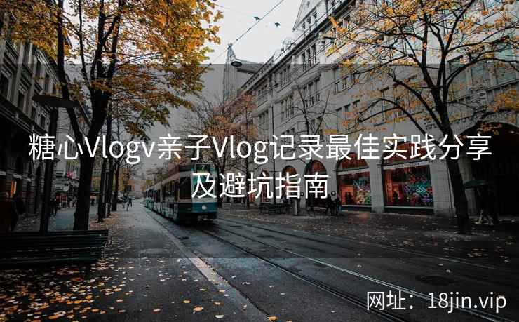 糖心Vlogv亲子Vlog记录最佳实践分享及避坑指南