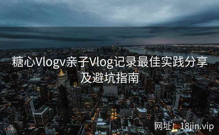 糖心Vlogv亲子Vlog记录最佳实践分享及避坑指南