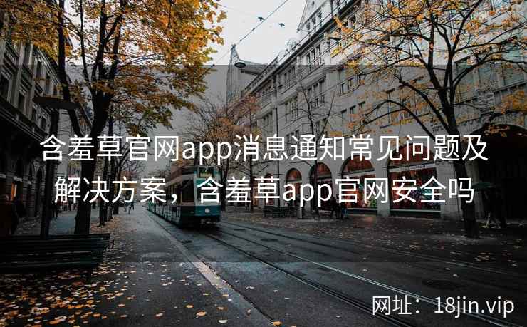 含羞草官网app消息通知常见问题及解决方案，含羞草app官网安全吗