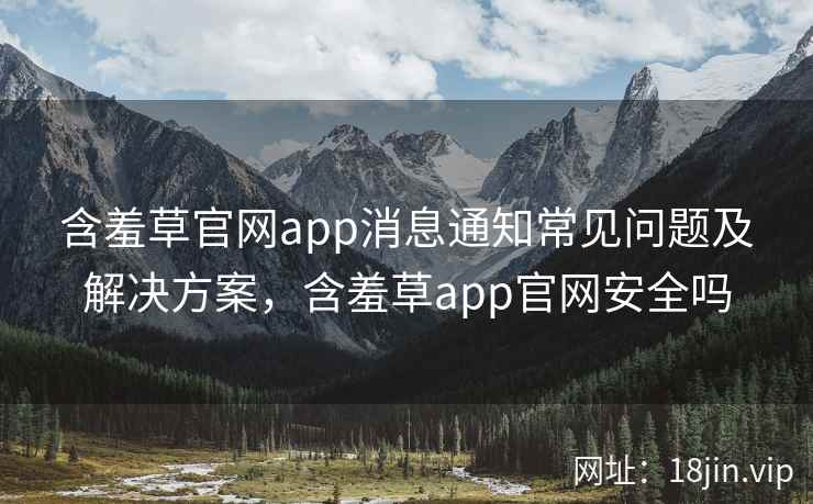 含羞草官网app消息通知常见问题及解决方案，含羞草app官网安全吗
