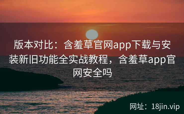 版本对比：含羞草官网app下载与安装新旧功能全实战教程，含羞草app官网安全吗