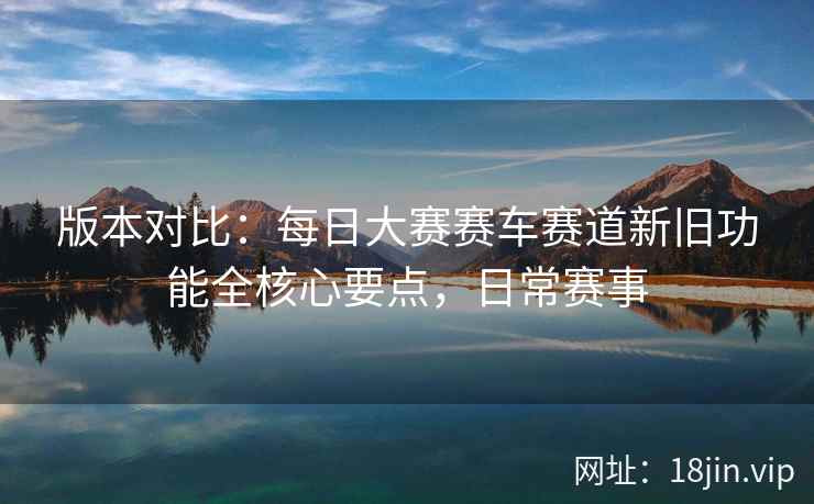 版本对比：每日大赛赛车赛道新旧功能全核心要点，日常赛事