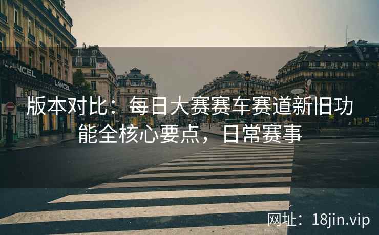 版本对比：每日大赛赛车赛道新旧功能全核心要点，日常赛事