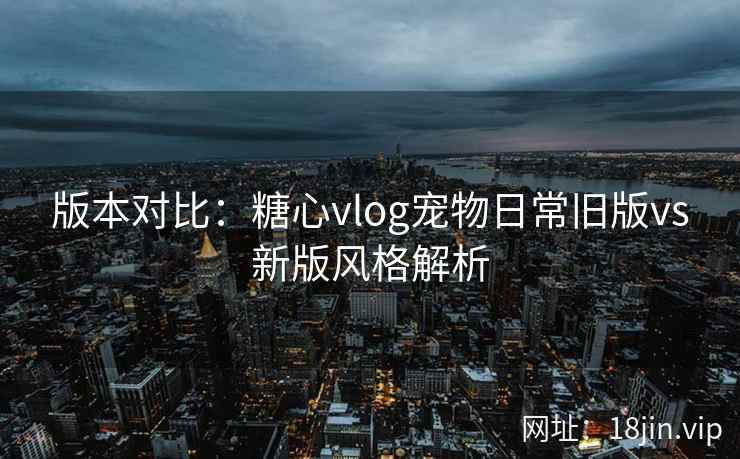 版本对比：糖心vlog宠物日常旧版vs新版风格解析