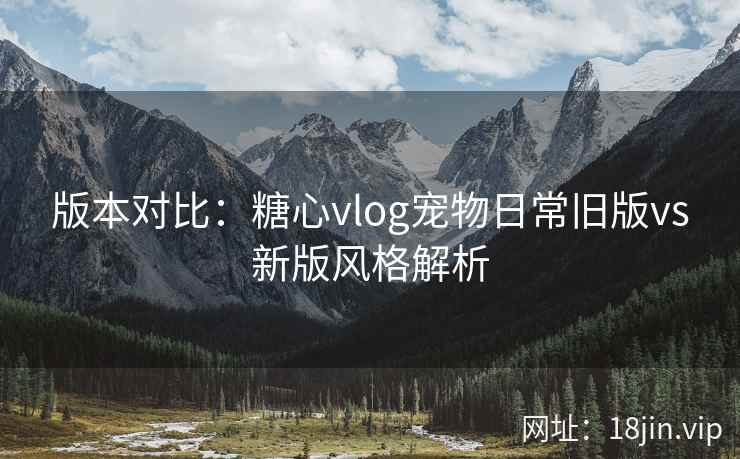 版本对比：糖心vlog宠物日常旧版vs新版风格解析  第2张