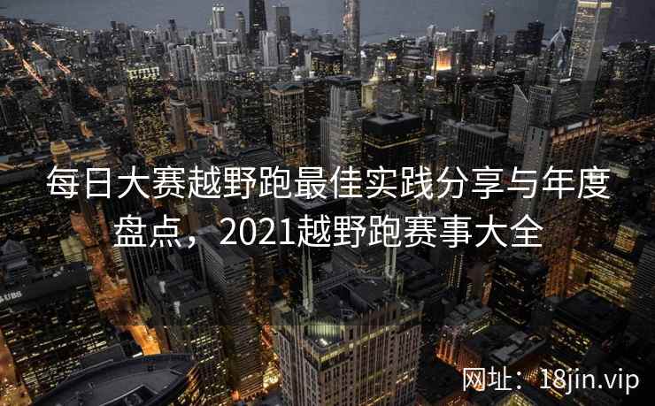 每日大赛越野跑最佳实践分享与年度盘点，2021越野跑赛事大全
