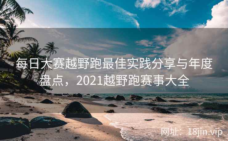每日大赛越野跑最佳实践分享与年度盘点，2021越野跑赛事大全