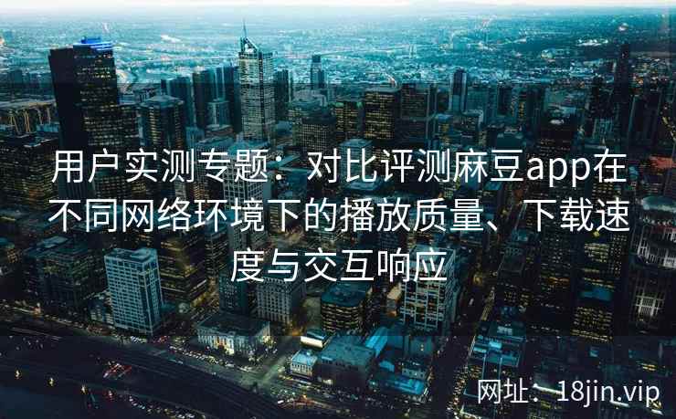用户实测专题：对比评测麻豆app在不同网络环境下的播放质量、下载速度与交互响应
