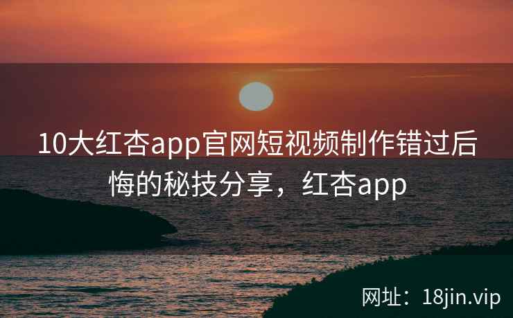 10大红杏app官网短视频制作错过后悔的秘技分享，红杏app