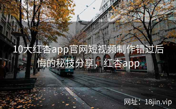 10大红杏app官网短视频制作错过后悔的秘技分享，红杏app