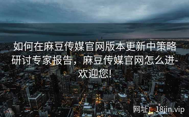 如何在麻豆传媒官网版本更新中策略研讨专家报告，麻豆传媒官网怎么进-欢迎您!  第2张