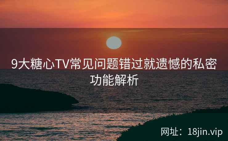 9大糖心TV常见问题错过就遗憾的私密功能解析