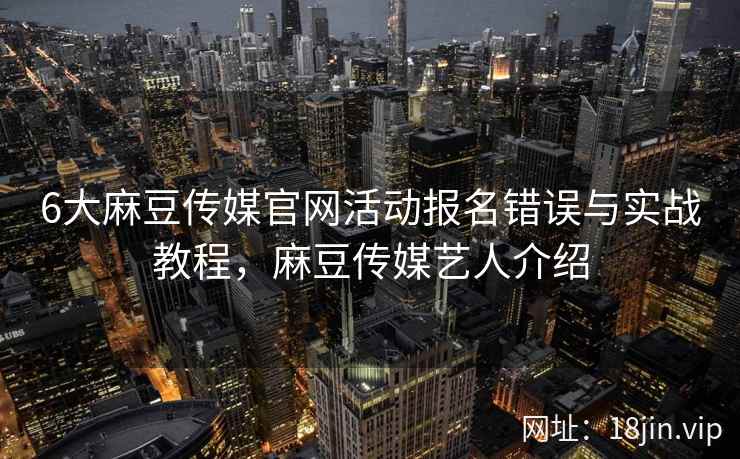 6大麻豆传媒官网活动报名错误与实战教程，麻豆传媒艺人介绍  第1张