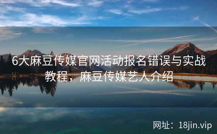 6大麻豆传媒官网活动报名错误与实战教程，麻豆传媒艺人介绍  第2张