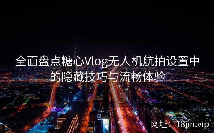 全面盘点糖心Vlog无人机航拍设置中的隐藏技巧与流畅体验
