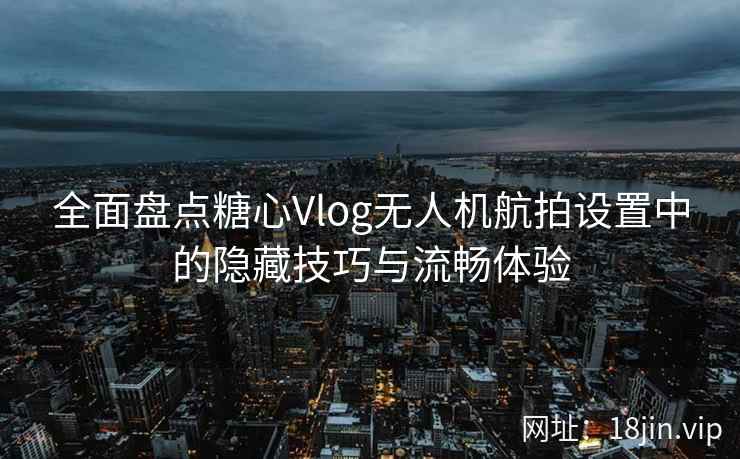 全面盘点糖心Vlog无人机航拍设置中的隐藏技巧与流畅体验  第2张