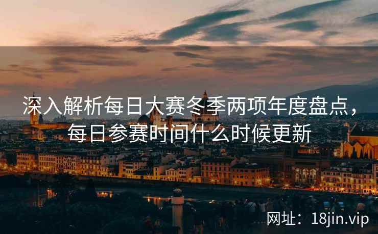 深入解析每日大赛冬季两项年度盘点，每日参赛时间什么时候更新