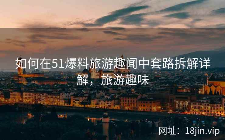 如何在51爆料旅游趣闻中套路拆解详解，旅游趣味  第2张